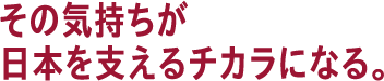 その気持ちが日本を支えるチカラになる。