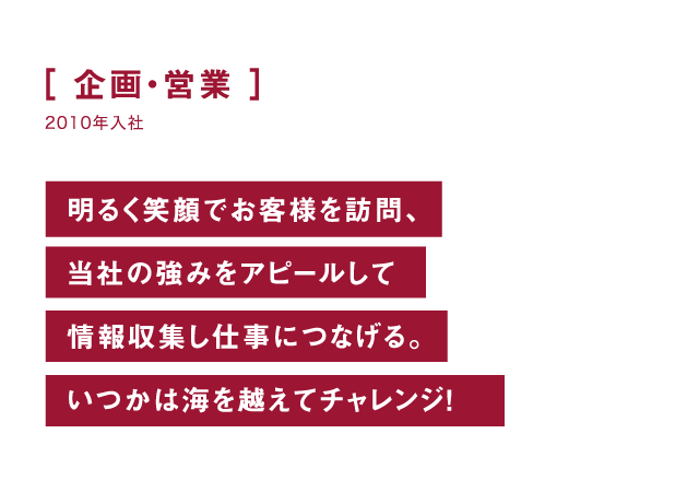 企画・営業 明るく笑顔でお客様を訪問、当社の強みをアピールして情報収集し仕事につなげる。いつかは海を越えてチャレンジ！