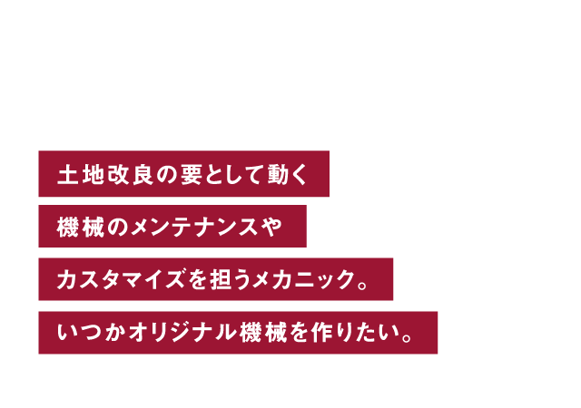 機械整備 土地改良の要として動く機械のメンテナンスやカスタマイズを担うメカニック。いつかオリジナル機械を作りたい。