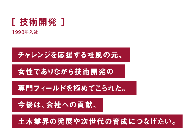 技術開発 チャレンジを応援する社風の元、女性でありながら技術開発の専門フィールドを極めてこられた。今後は、会社への貢献、土木業界の発展や次世代の育成につなげたい。