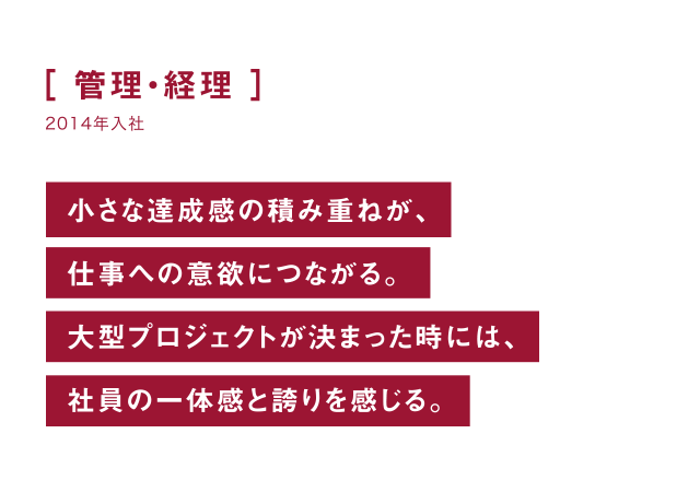 管理・経理 小さな達成感の積み重ねが、仕事への意欲につながる。大プロジェクトが決まった時には、社員の一体感と誇りを感じる。